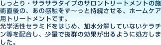 しっとりさらさらタイプのサロントリートメントの施術後のあの感触をずーっと持続させる、ホームケア用トリートメントです。光学活性セラミドをはじめ、加水分解していないケラチン等を高濃度配合し、少量で抜群の効果が出るように処方しました。