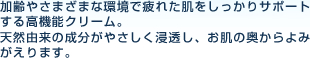 加齢やさまざまな環境で疲れた肌をしっかりサポートする高機能クリーム。
天然由来の成分が肌の奥まで、やさしく浸透し、まさにアンチエイジングトリートメント、肌の奥からよみがえります。