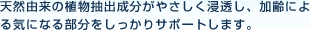 天然由来の植物抽出成分がお肌の奥まで、やさしく浸透し、加齢による気になる部分をしっかりサポートします。