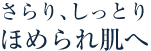 さらり、しっとりほめられ肌へ