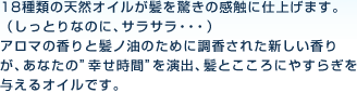 18種類の天然オイルが髪を驚きの感触に仕上げます。（しっとりなのに、サラサラ・・・）アロマの香りと髪の油のために調香された新しい香りが、あなたの”幸せ時間”を演出、髪とこころにやすらぎを与えるオイルです。